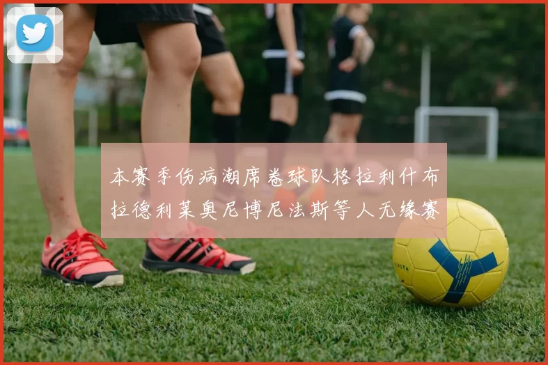 本赛季伤病潮席卷球队格拉利什布拉德利莱奥尼博尼法斯等人无缘赛季余下比赛