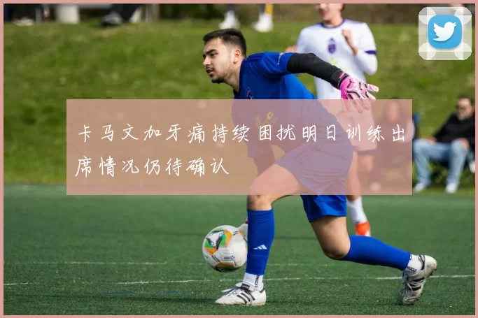 卡马文加牙痛持续困扰明日训练出席情况仍待确认