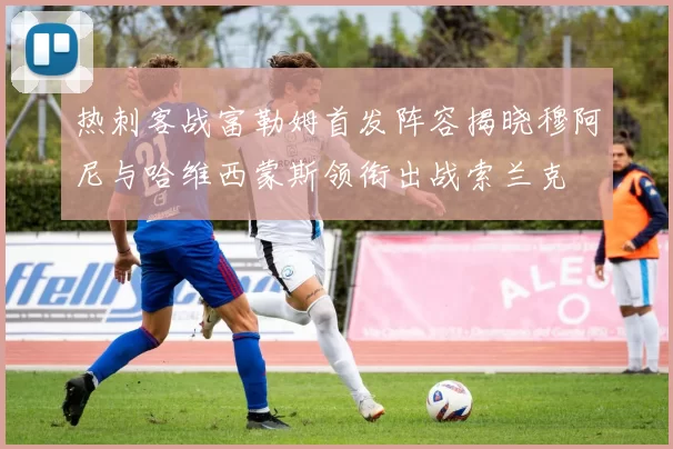 热刺客战富勒姆首发阵容揭晓穆阿尼与哈维西蒙斯领衔出战索兰克