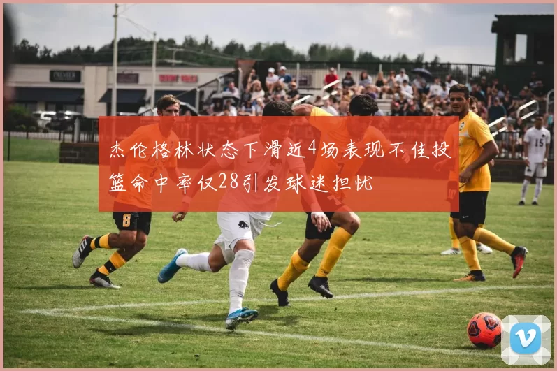 杰伦格林状态下滑近4场表现不佳投篮命中率仅28引发球迷担忧