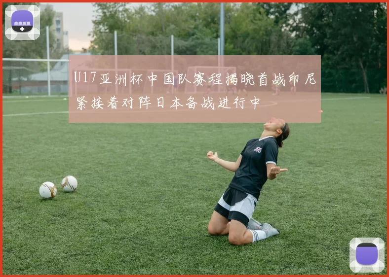 U17亚洲杯中国队赛程揭晓首战印尼紧接着对阵日本备战进行中