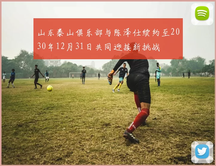 山东泰山俱乐部与陈泽仕续约至2030年12月31日共同迎接新挑战