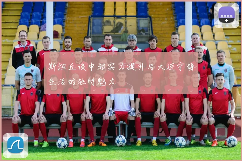 斯坦丘谈中超实力提升与大连宁静生活的独特魅力