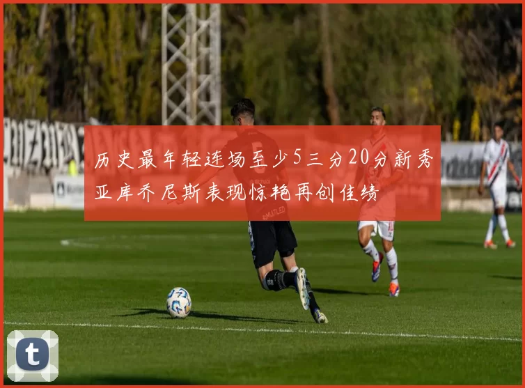 历史最年轻连场至少5三分20分新秀亚库乔尼斯表现惊艳再创佳绩