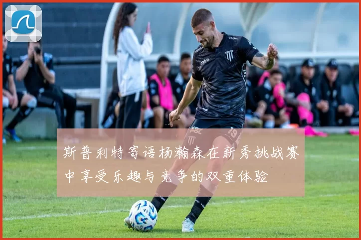 斯普利特寄语杨瀚森在新秀挑战赛中享受乐趣与竞争的双重体验