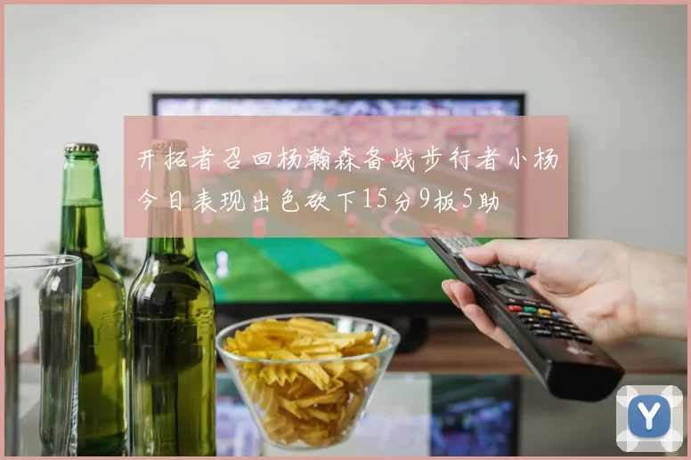 开拓者召回杨瀚森备战步行者小杨今日表现出色砍下15分9板5助