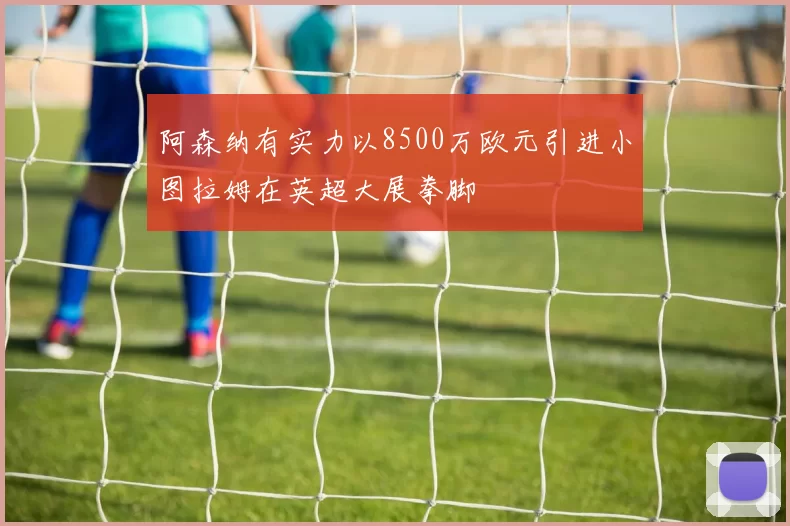 阿森纳有实力以8500万欧元引进小图拉姆在英超大展拳脚
