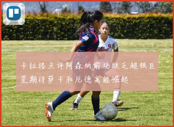 卡拉格点评阿森纳前场缺乏超级巨星期待萨卡和厄德高能崛起