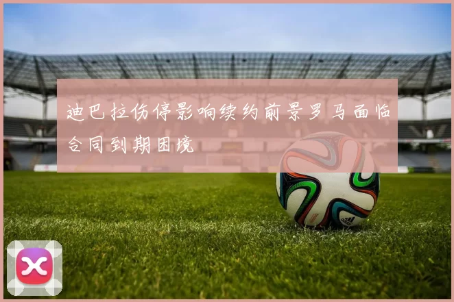 迪巴拉伤停影响续约前景罗马面临合同到期困境