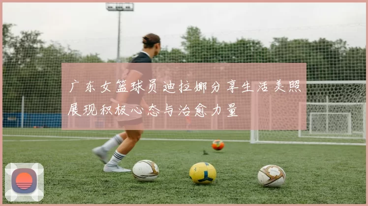 广东女篮球员迪拉娜分享生活美照展现积极心态与治愈力量