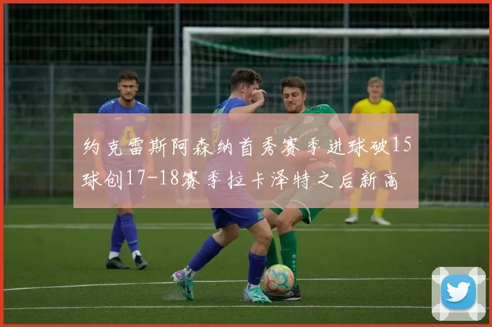 约克雷斯阿森纳首秀赛季进球破15球创17-18赛季拉卡泽特之后新高