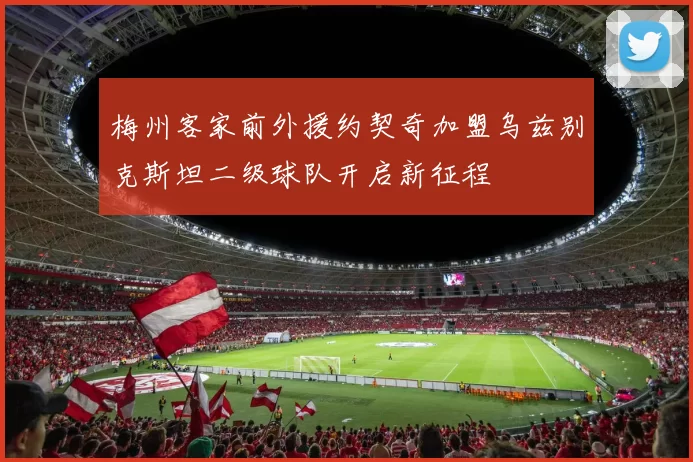 梅州客家前外援约契奇加盟乌兹别克斯坦二级球队开启新征程