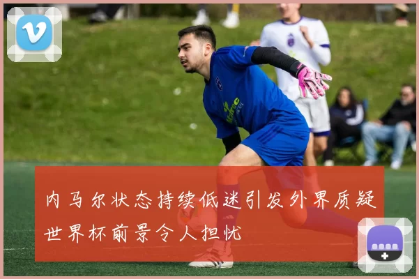 内马尔状态持续低迷引发外界质疑世界杯前景令人担忧