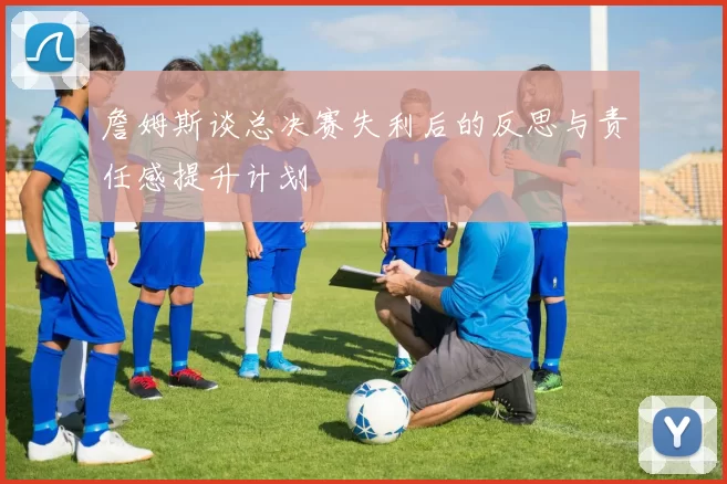 詹姆斯谈总决赛失利后的反思与责任感提升计划