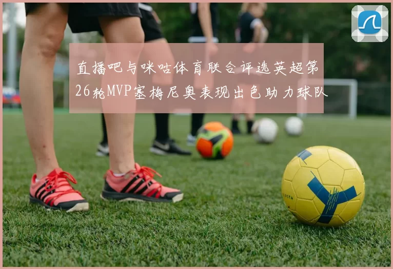 直播吧与咪咕体育联合评选英超第26轮MVP塞梅尼奥表现出色助力球队