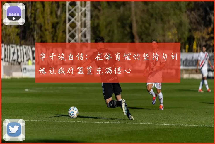 华子谈自信：在体育馆的坚持与训练让我对篮筐充满信心