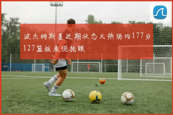 波杰姆斯基近期状态火热场均177分127篮板表现抢眼