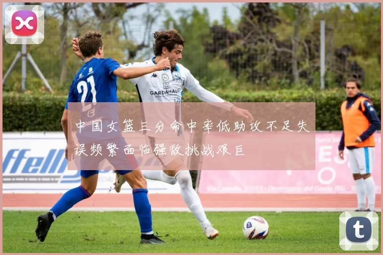 中国女篮三分命中率低助攻不足失误频繁面临强敌挑战艰巨