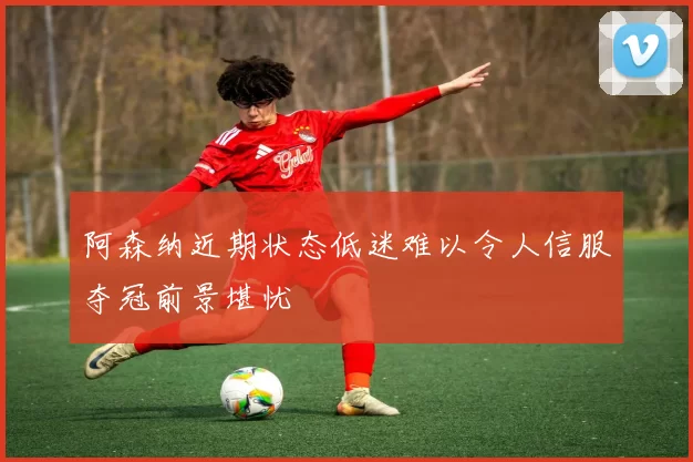 阿森纳近期状态低迷难以令人信服夺冠前景堪忧