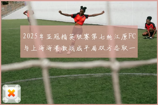 2025年亚冠精英联赛第七轮江原FC与上海海港激战成平局双方各取一分
